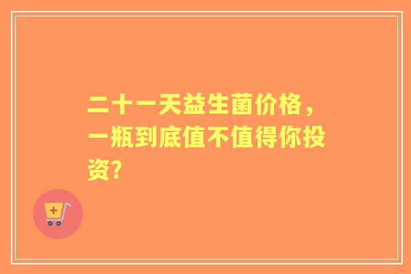二十一天益生菌价格，一瓶到底值不值得你投资？