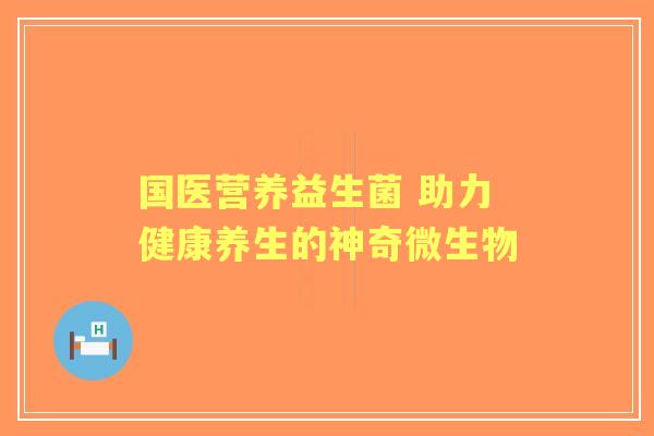 国医营养益生菌 助力健康养生的神奇微生物