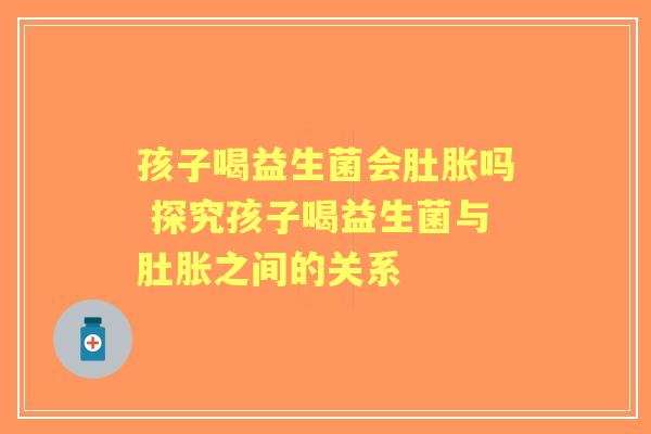 孩子喝益生菌会肚胀吗 探究孩子喝益生菌与肚胀之间的关系