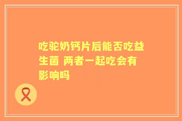 吃驼奶钙片后能否吃益生菌 两者一起吃会有影响吗 吃驼奶钙片后能否吃益生菌 两者一起吃会有影响吗