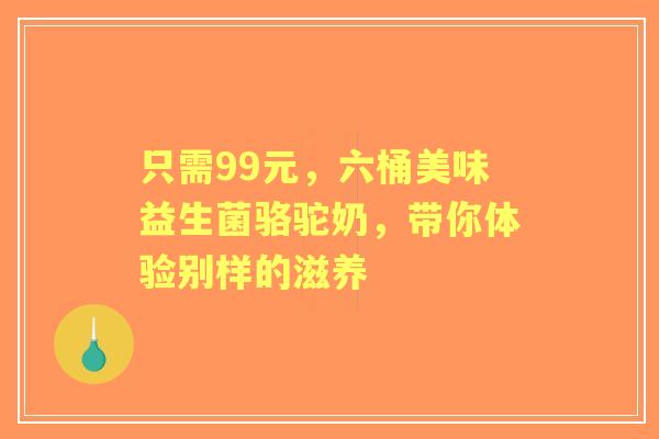 只需99元，六桶美味益生菌骆驼奶，带你体验别样的滋养