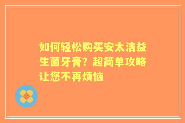 如何轻松购买安太洁益生菌牙膏？超简单攻略让您不再烦恼