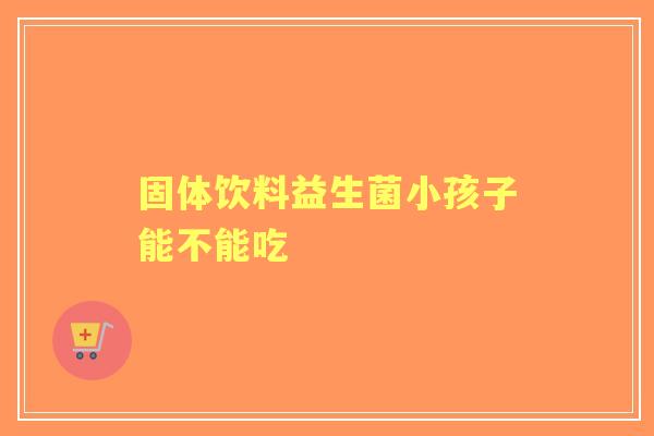 固体饮料益生菌小孩子能不能吃