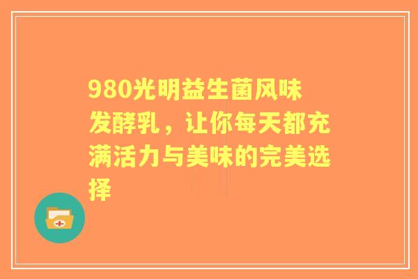 980光明益生菌风味发酵乳，让你每天都充满活力与美味的完美选择