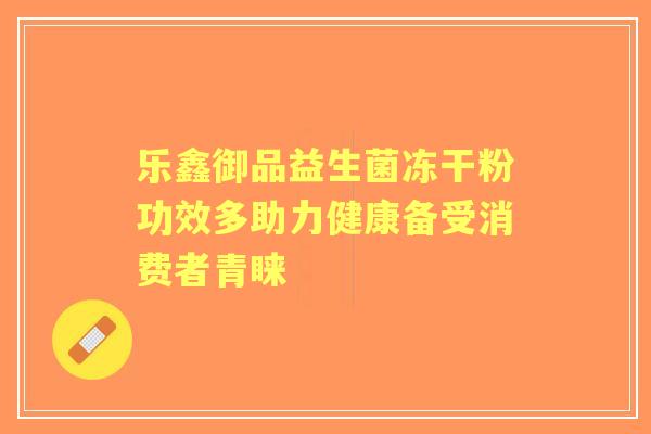 乐鑫御品益生菌冻干粉功效多助力健康备受消费者青睐