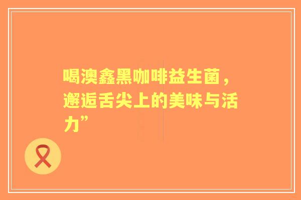 喝澳鑫黑咖啡益生菌，邂逅舌尖上的美味与活力”