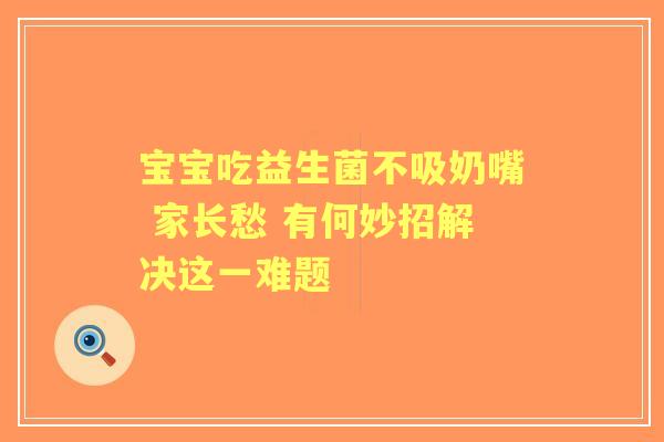 宝宝吃益生菌不吸奶嘴 家长愁 有何妙招解决这一难题