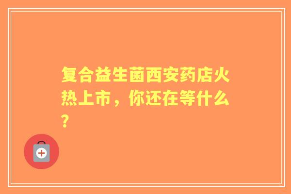 复合益生菌西安药店火热上市，你还在等什么？