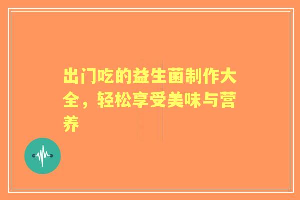 出门吃的益生菌制作大全，轻松享受美味与营养