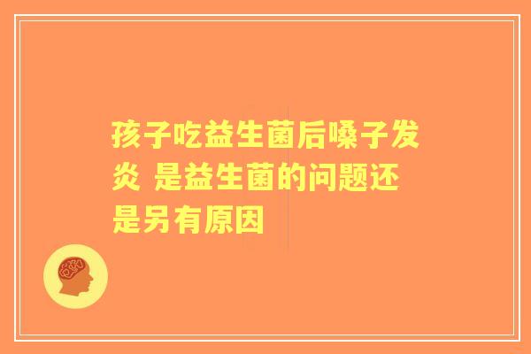 孩子吃益生菌后嗓子发炎 是益生菌的问题还是另有原因