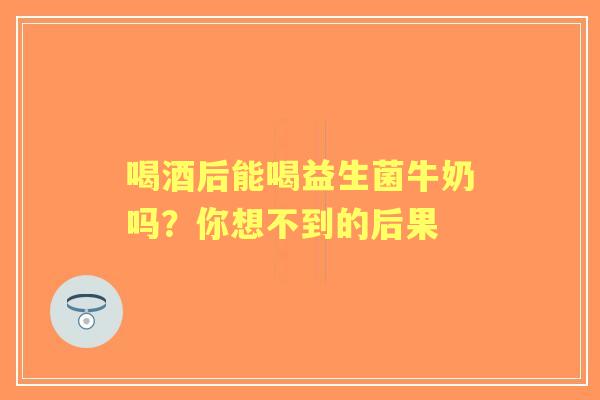喝酒后能喝益生菌牛奶吗？你想不到的后果