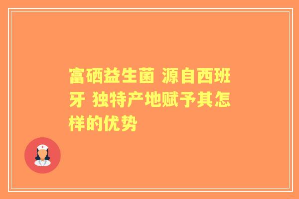 富硒益生菌 源自西班牙 独特产地赋予其怎样的优势