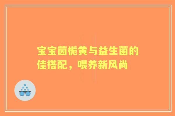 宝宝茵栀黄与益生菌的佳搭配，喂养新风尚
