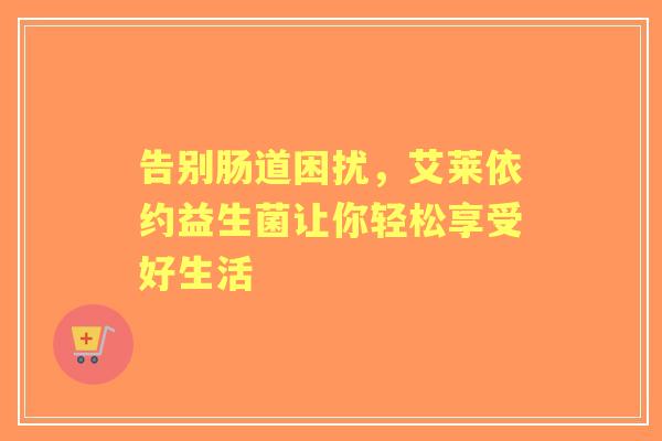 告别肠道困扰，艾莱依约益生菌让你轻松享受好生活