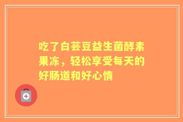 吃了白芸豆益生菌酵素果冻，轻松享受每天的好肠道和好心情