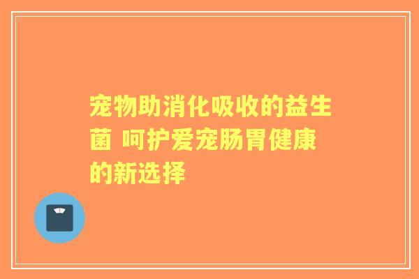 宠物助消化吸收的益生菌 呵护爱宠肠胃健康的新选择