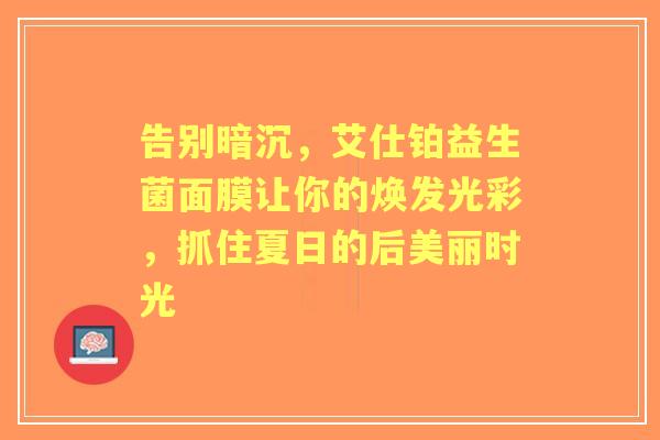 告别暗沉，艾仕铂益生菌面膜让你的焕发光彩，抓住夏日的后美丽时光