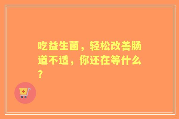 吃益生菌，轻松改善肠道不适，你还在等什么？