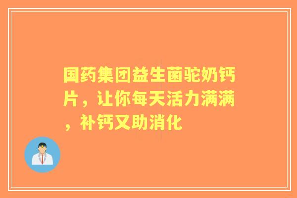 国药集团益生菌驼奶钙片，让你每天活力满满，补钙又助消化
