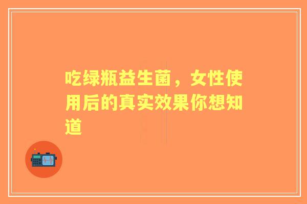 吃绿瓶益生菌，女性使用后的真实效果你想知道