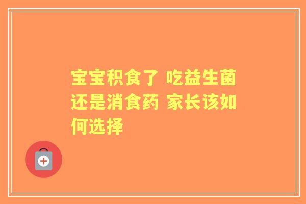 宝宝积食了 吃益生菌还是消食药 家长该如何选择