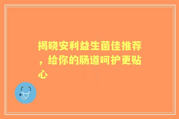 揭晓安利益生菌佳推荐,给你的肠道呵护更贴心 揭晓安利益生菌佳推荐,给你的肠道呵护更贴心