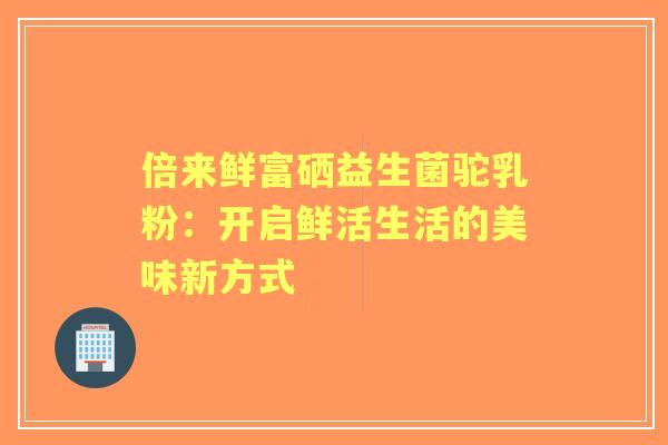 倍来鲜富硒益生菌驼乳粉：开启鲜活生活的美味新方式