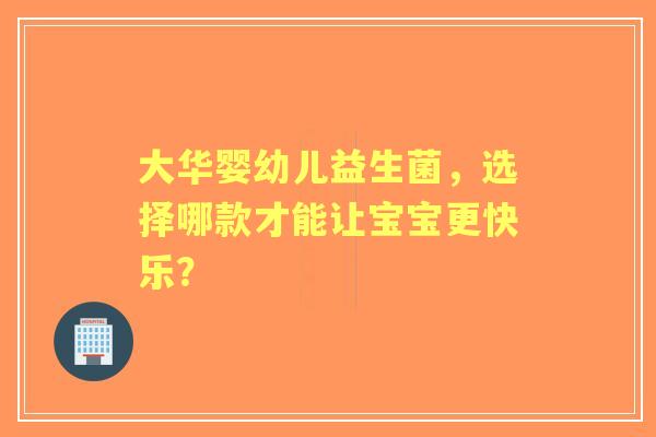 大华婴幼儿益生菌，选择哪款才能让宝宝更快乐？