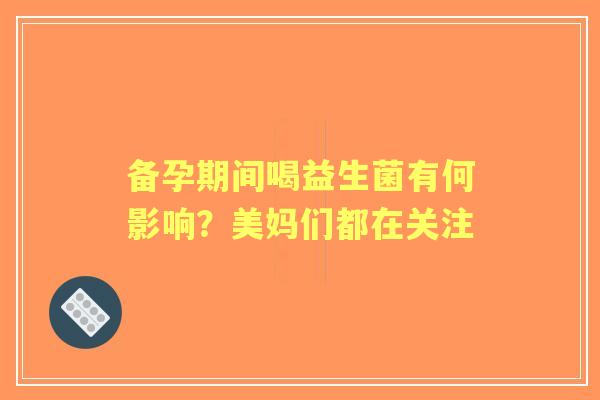 备孕期间喝益生菌有何影响?美妈们都在关注 备孕期间喝益生菌有何影响?美妈们都在关注