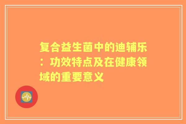复合益生菌中的迪辅乐：功效特点及在健康领域的重要意义