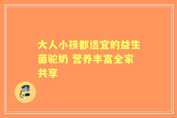大人小孩都适宜的益生菌驼奶 营养丰富全家共享 大人小孩都适宜的益生菌驼奶 营养丰富全家共享