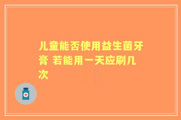 儿童能否使用益生菌牙膏 若能用一天应刷几次