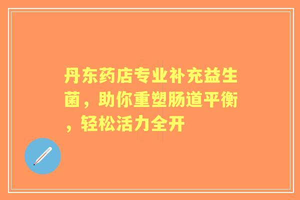 丹东药店专业补充益生菌，助你重塑肠道平衡，轻松活力全开