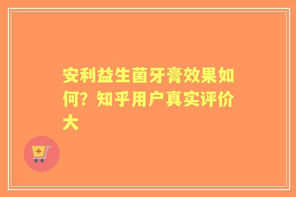 安利益生菌牙膏效果如何?知乎用户真实评价大 安利益生菌牙膏效果如何?知乎用户真实评价大