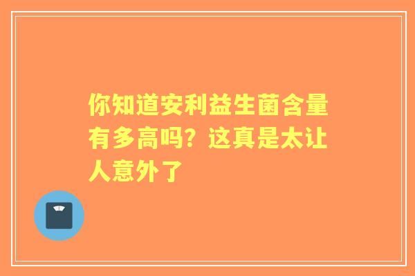 你知道安利益生菌含量有多高吗？这真是太让人意外了