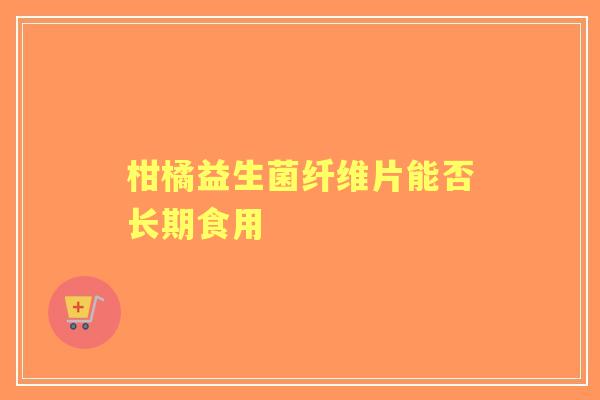 柑橘益生菌纤维片能否长期食用