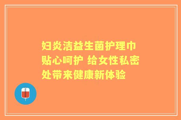 妇炎洁益生菌护理巾 贴心呵护 给女性私密处带来健康新体验 妇炎洁益生菌护理巾 贴心呵护 给女性私密处带来健康新体验