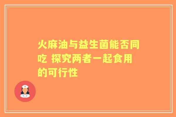 火麻油与益生菌能否同吃 探究两者一起食用的可行性