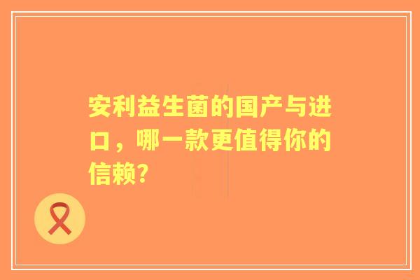 安利益生菌的国产与进口，哪一款更值得你的信赖？