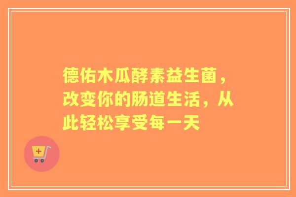 德佑木瓜酵素益生菌，改变你的肠道生活，从此轻松享受每一天