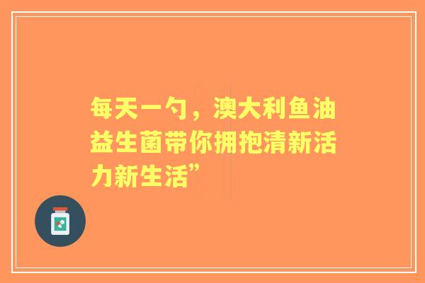 每天一勺，澳大利鱼油益生菌带你拥抱清新活力新生活”