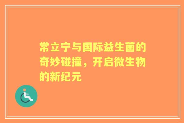 常立宁与国际益生菌的奇妙碰撞，开启微生物的新纪元