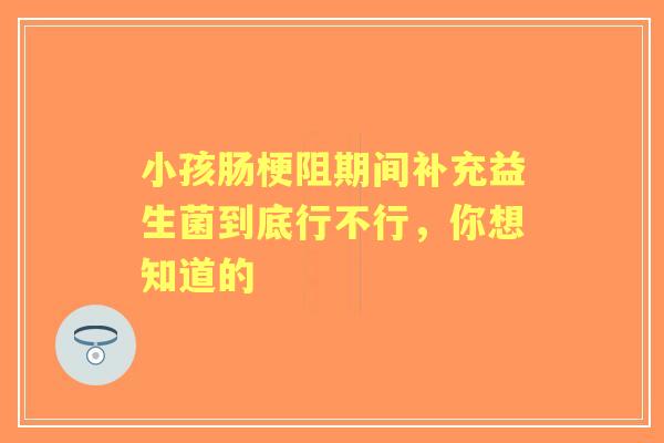 小孩肠梗阻期间补充益生菌到底行不行，你想知道的