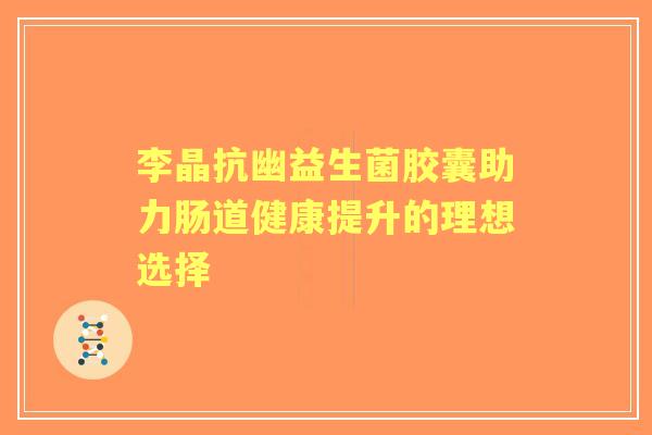 李晶抗幽益生菌胶囊助力肠道健康提升的理想选择