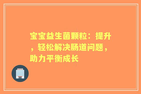 宝宝益生菌颗粒：提升，轻松解决肠道问题，助力平衡成长