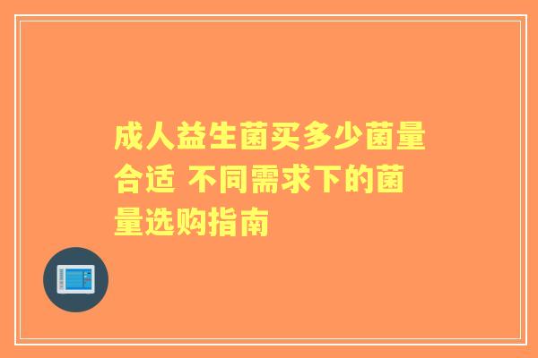 成人益生菌买多少菌量合适 不同需求下的菌量选购指南 成人益生菌买多少菌量合适 不同需求下的菌量选购指南