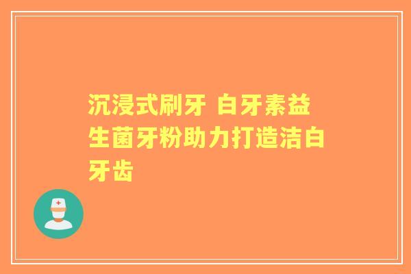 沉浸式刷牙 白牙素益生菌牙粉助力打造洁白牙齿