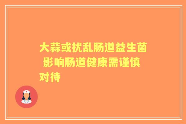 大蒜或扰乱肠道益生菌 影响肠道健康需谨慎对待