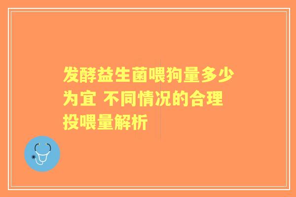发酵益生菌喂狗量多少为宜 不同情况的合理投喂量解析