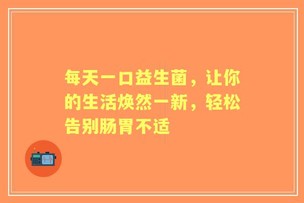 每天一口益生菌，让你的生活焕然一新，轻松告别肠胃不适
